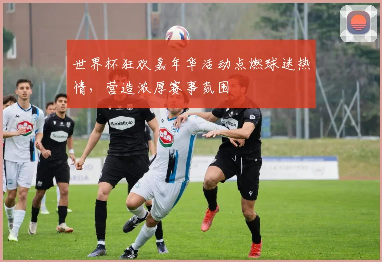 世界杯狂欢嘉年华活动点燃球迷热情,营造浓厚赛事氛围