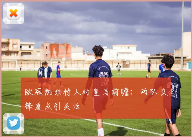 欧冠凯尔特人对皇马前瞻:两队交锋看点引关注