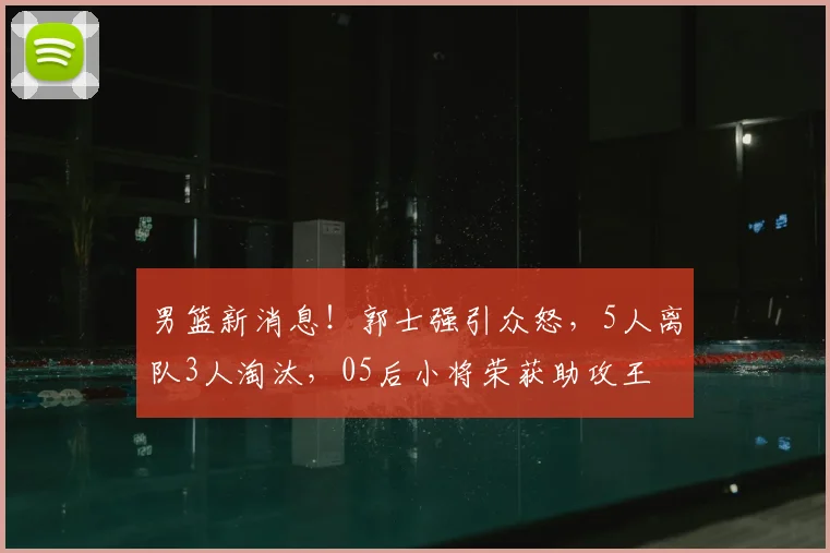 男篮新消息!郭士强引众怒,5人离队3人淘汰,05后小将荣获助攻王