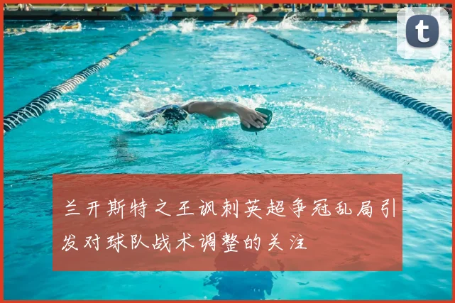 兰开斯特之王讽刺英超争冠乱局引发对球队战术调整的关注