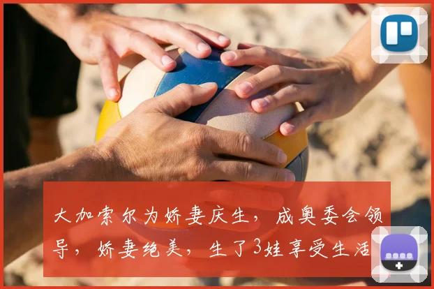 大加索尔为娇妻庆生，成奥委会领导，娇妻绝美，生了3娃享受生活