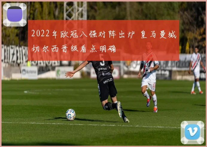 2022年欧冠八强对阵出炉 皇马曼城切尔西晋级看点明确