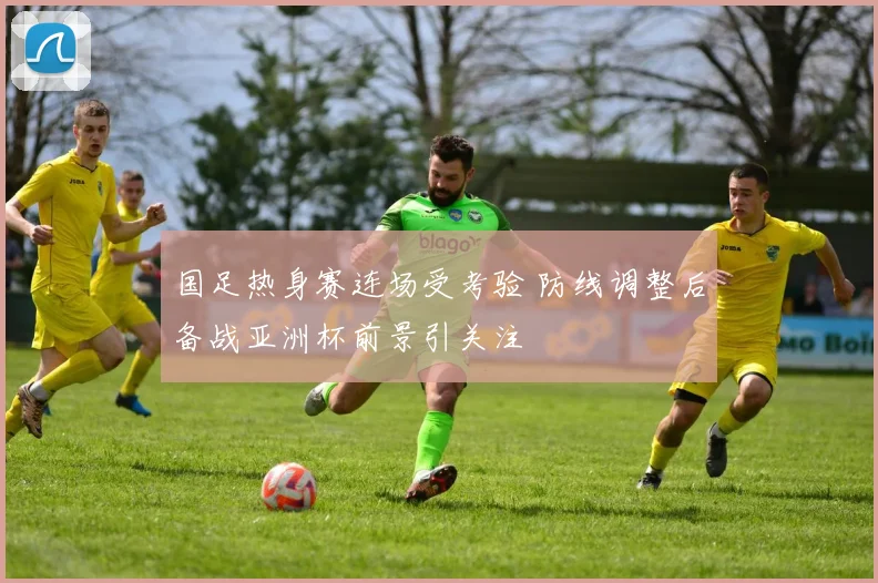 国足热身赛连场受考验 防线调整后备战亚洲杯前景引关注