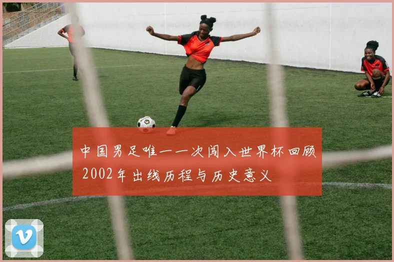 中国男足唯一一次闯入世界杯回顾 2002年出线历程与历史意义
