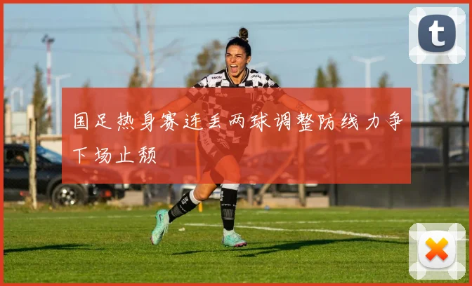 国足热身赛连丢两球调整防线力争下场止颓