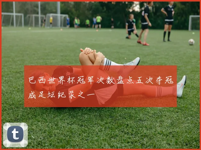 巴西世界杯冠军次数盘点五次夺冠成足坛纪录之一