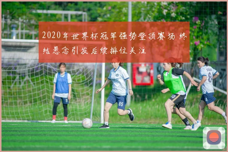 2020年世界杯冠军强势登顶赛场 终结悬念引发后续排位关注