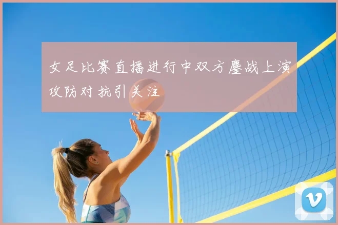 女足比赛直播进行中双方鏖战上演攻防对抗引关注