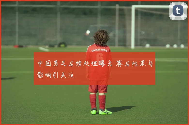中国男足后续处理曝光 赛后结果与影响引关注