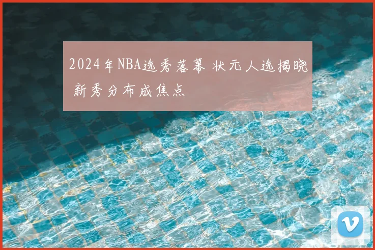2024年NBA选秀落幕 状元人选揭晓 新秀分布成焦点