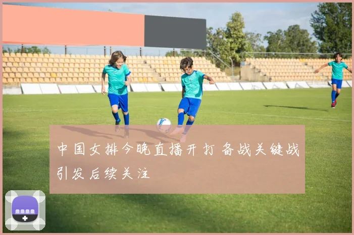 中国女排今晚直播开打 备战关键战引发后续关注