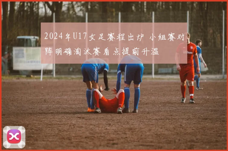 2024年U17女足赛程出炉 小组赛对阵明确淘汰赛看点提前升温