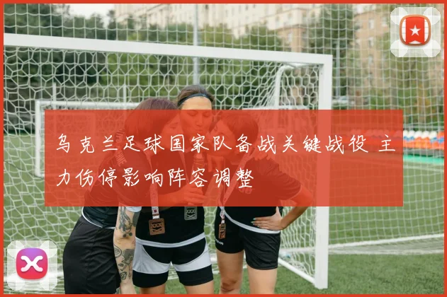 乌克兰足球国家队备战关键战役 主力伤停影响阵容调整