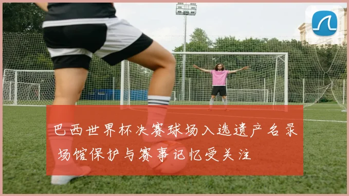 巴西世界杯决赛球场入选遗产名录 场馆保护与赛事记忆受关注