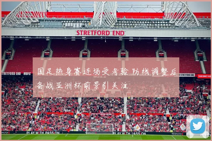 国足热身赛连场受考验 防线调整后备战亚洲杯前景引关注