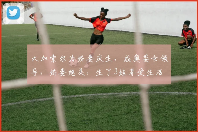 大加索尔为娇妻庆生，成奥委会领导，娇妻绝美，生了3娃享受生活