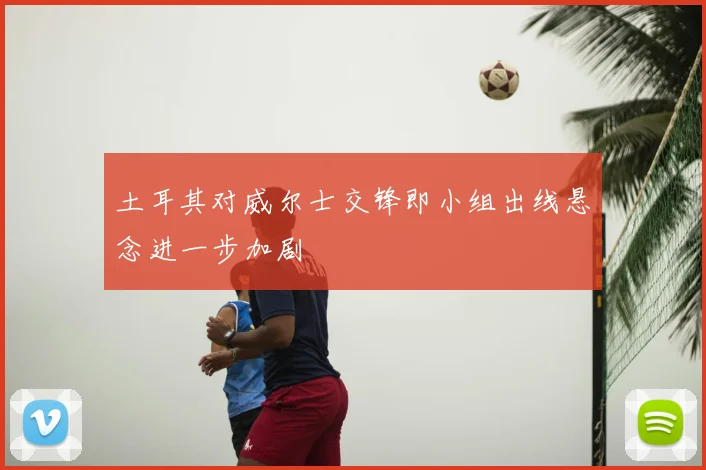 土耳其对威尔士交锋即小组出线悬念进一步加剧