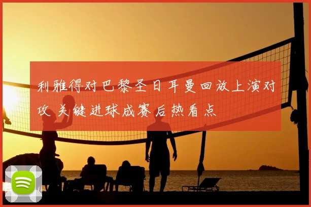 利雅得对巴黎圣日耳曼回放上演对攻 关键进球成赛后热看点