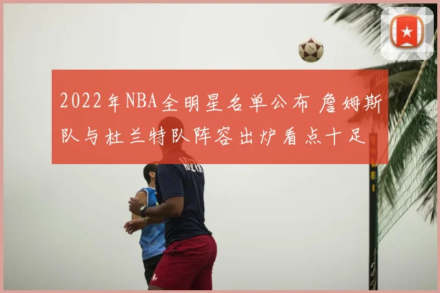 2022年NBA全明星名单公布 詹姆斯队与杜兰特队阵容出炉看点十足