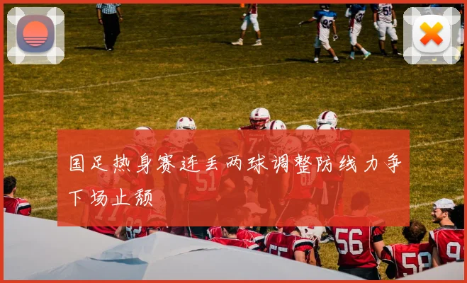 国足热身赛连丢两球调整防线力争下场止颓