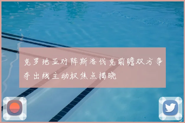 克罗地亚对阵斯洛伐克前瞻双方争夺出线主动权焦点揭晓
