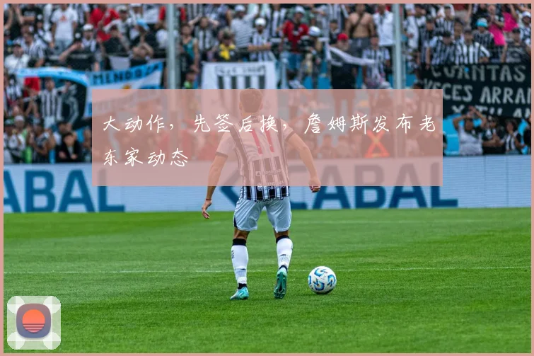 大动作，先签后换，詹姆斯发布老东家动态